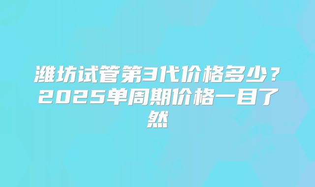 潍坊试管第3代价格多少?2025单周期价格一目了然
