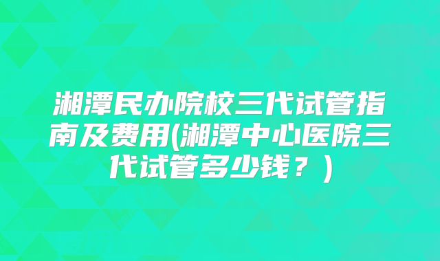 湘潭民办院校三代试管指南及费用(湘潭中心医院三代试管多少钱?)