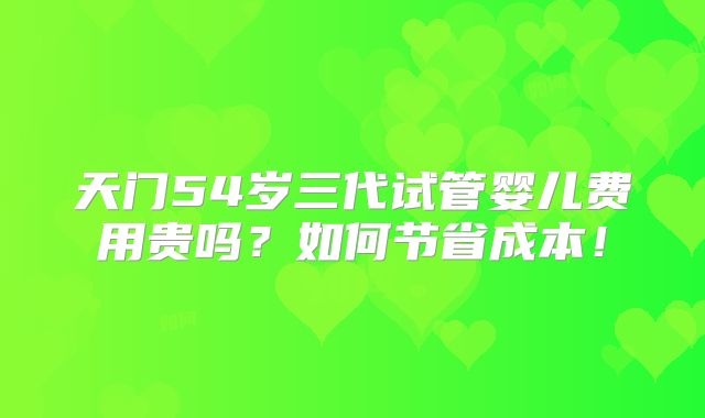 天门54岁三代试管婴儿费用贵吗？如何节省成本！