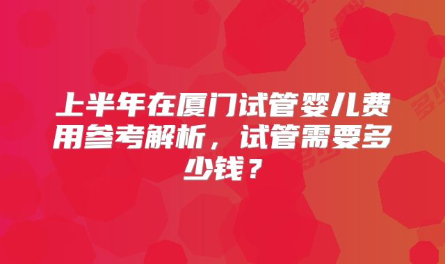 上半年在厦门试管婴儿费用参考解析，试管需要多少钱？