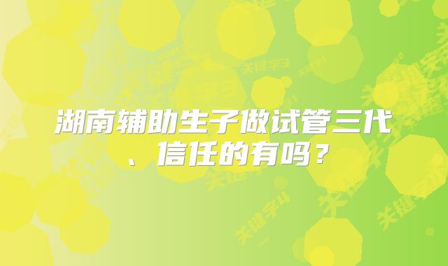 湖南辅助生子做试管三代、信任的有吗?
