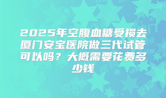 2025年空腹血糖受损去厦门安宝医院做三代试管可以吗？大概需要花费多少钱