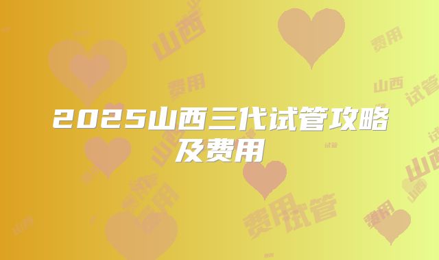 2025山西三代试管攻略及费用