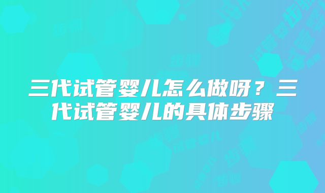 三代试管婴儿怎么做呀?三代试管婴儿的具体步骤