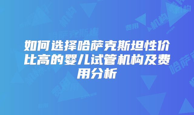 如何选择哈萨克斯坦性价比高的婴儿试管机构及费用分析