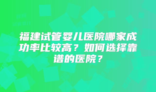 福建试管婴儿医院哪家成功率比较高？如何选择靠谱的医院？
