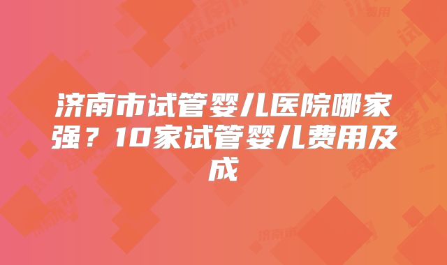 济南市试管婴儿医院哪家强？10家试管婴儿费用及成