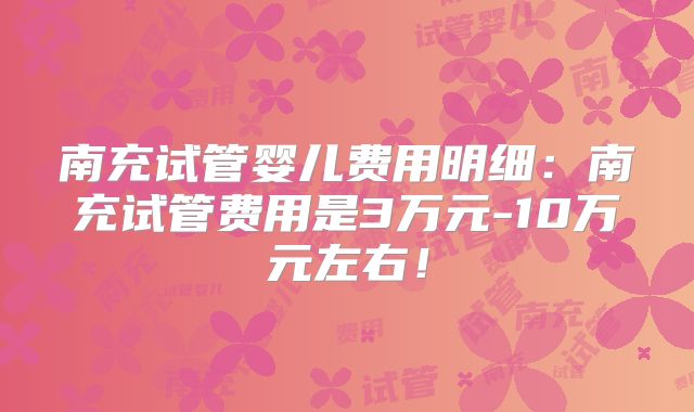 南充试管婴儿费用明细：南充试管费用是3万元-10万元左右！
