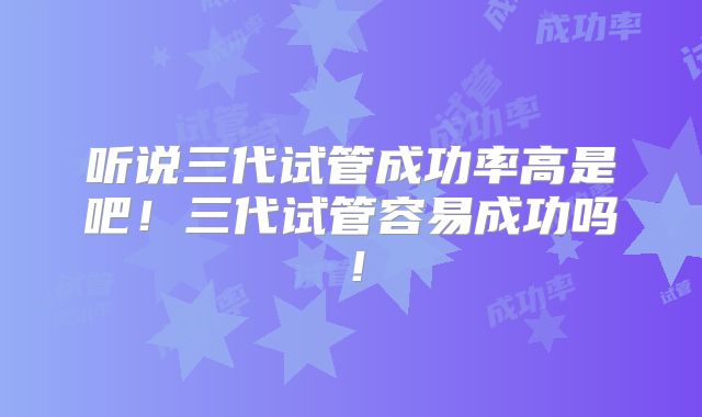 听说三代试管成功率高是吧！三代试管容易成功吗！