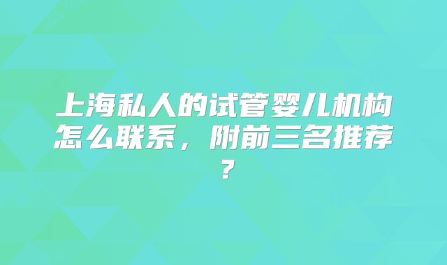 上海私人的试管婴儿机构怎么联系，附前三名推荐？