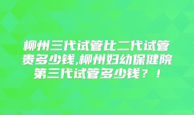 柳州三代试管比二代试管贵多少钱,柳州妇幼保健院第三代试管多少钱？！