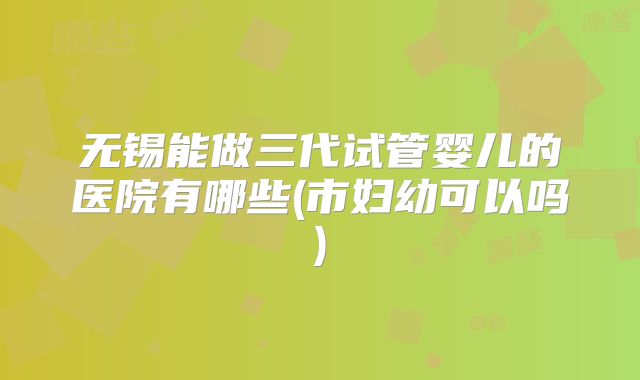 无锡能做三代试管婴儿的医院有哪些(市妇幼可以吗)
