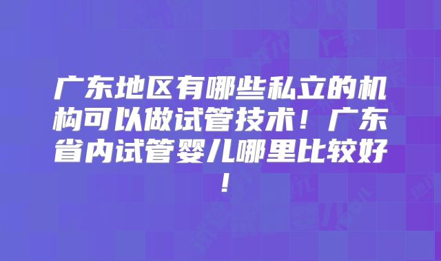 广东地区有哪些私立的机构可以做试管技术！广东省内试管婴儿哪里比较好！