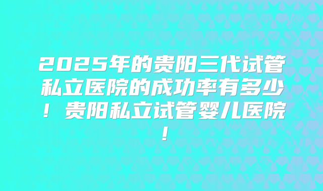 2025年的贵阳三代试管私立医院的成功率有多少！贵阳私立试管婴儿医院！