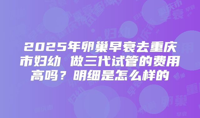 2025年卵巢早衰去重庆市妇幼 做三代试管的费用高吗？明细是怎么样的