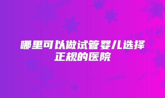 哪里可以做试管婴儿选择正规的医院