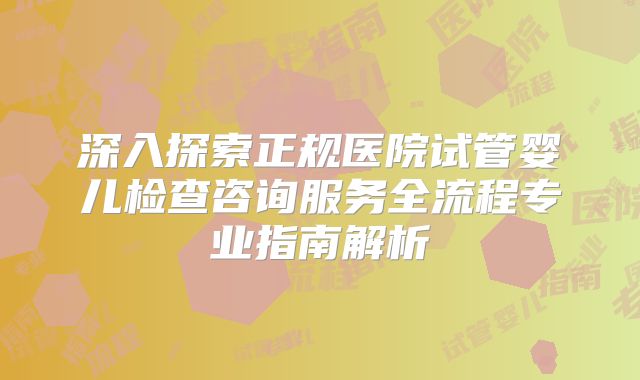 深入探索正规医院试管婴儿检查咨询服务全流程专业指南解析