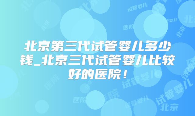 北京第三代试管婴儿多少钱_北京三代试管婴儿比较好的医院!