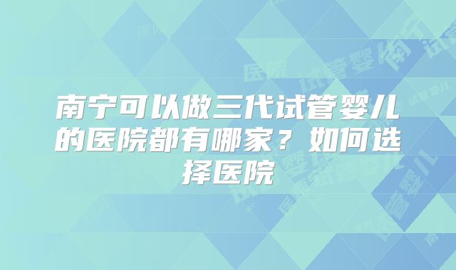 南宁可以做三代试管婴儿的医院都有哪家?如何选择医院
