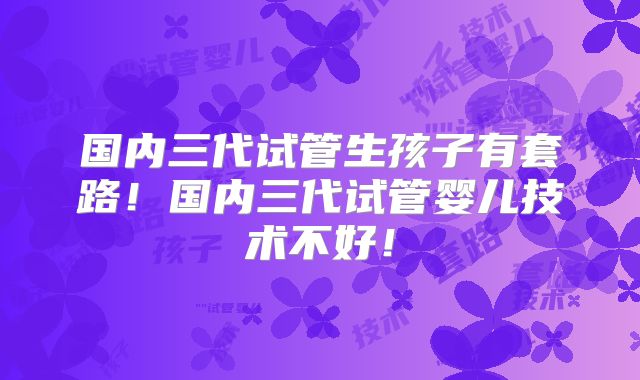 国内三代试管生孩子有套路！国内三代试管婴儿技术不好！