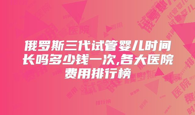俄罗斯三代试管婴儿时间长吗多少钱一次,各大医院费用排行榜