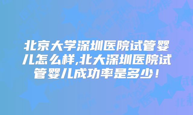 北京大学深圳医院试管婴儿怎么样,北大深圳医院试管婴儿成功率是多少！