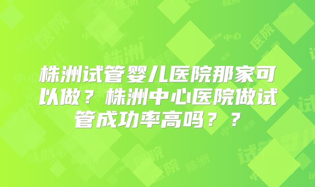 株洲试管婴儿医院那家可以做？株洲中心医院做试管成功率高吗？？