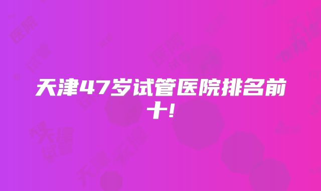 天津47岁试管医院排名前十!
