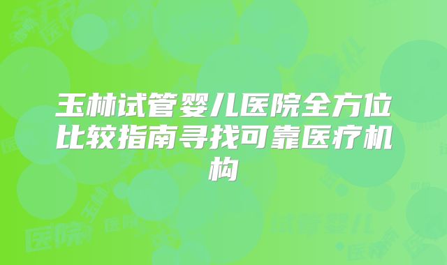 玉林试管婴儿医院全方位比较指南寻找可靠医疗机构