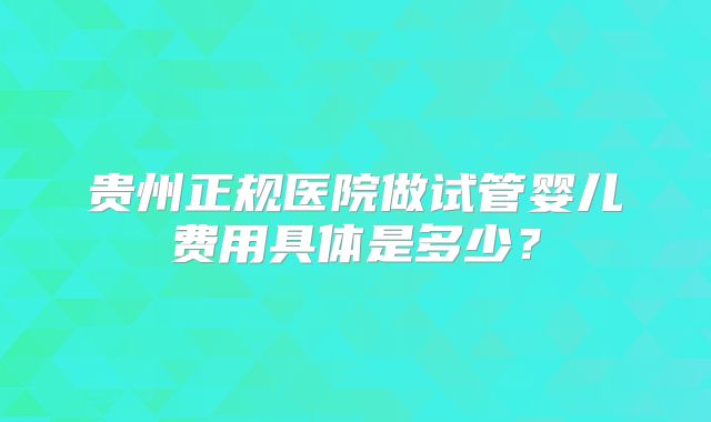 贵州正规医院做试管婴儿费用具体是多少？