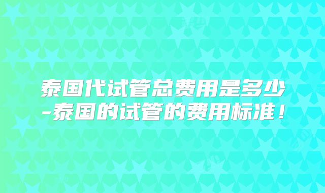 泰国代试管总费用是多少-泰国的试管的费用标准！
