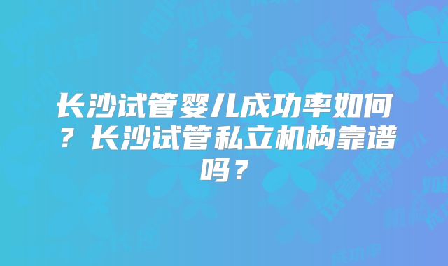 长沙试管婴儿成功率如何？长沙试管私立机构靠谱吗？