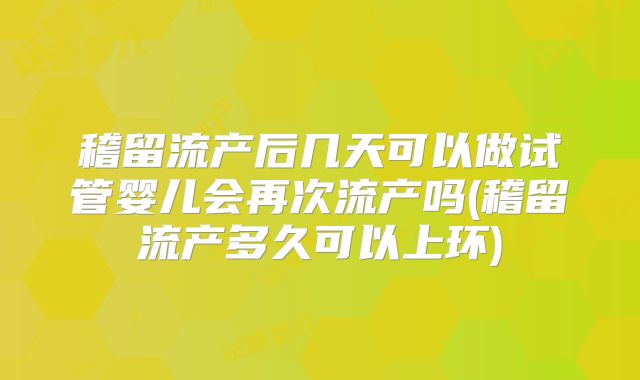 稽留流产后几天可以做试管婴儿会再次流产吗(稽留流产多久可以上环)