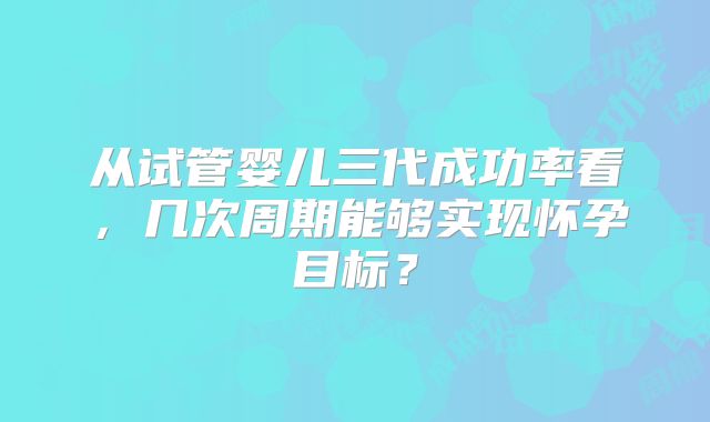 从试管婴儿三代成功率看，几次周期能够实现怀孕目标？
