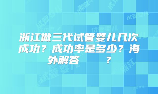 浙江做三代试管婴儿几次成功?成功率是多少?海外解答 ?