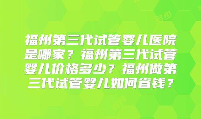 福州第三代试管婴儿医院是哪家？福州第三代试管婴儿价格多少？福州做第三代试管婴儿如何省钱？