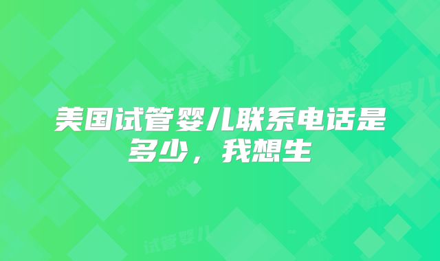 美国试管婴儿联系电话是多少，我想生