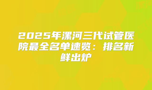 2025年漯河三代试管医院最全名单速览：排名新鲜出炉
