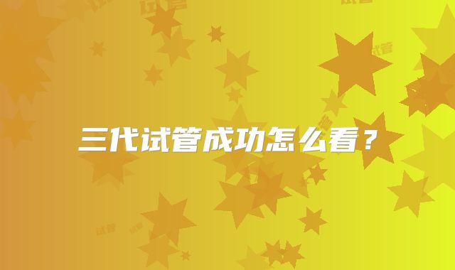 三代试管成功怎么看？