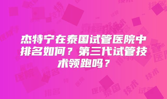 杰特宁在泰国试管医院中排名如何？第三代试管技术领跑吗？
