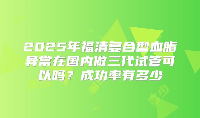 2025年福清复合型血脂异常在国内做三代试管可以吗？成功率有多少