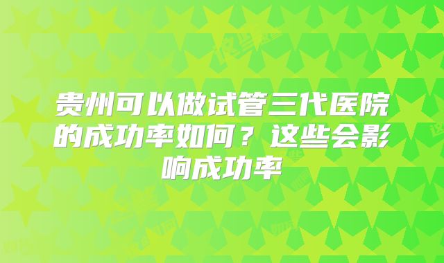 贵州可以做试管三代医院的成功率如何？这些会影响成功率