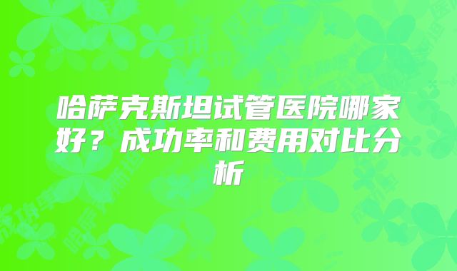 哈萨克斯坦试管医院哪家好？成功率和费用对比分析