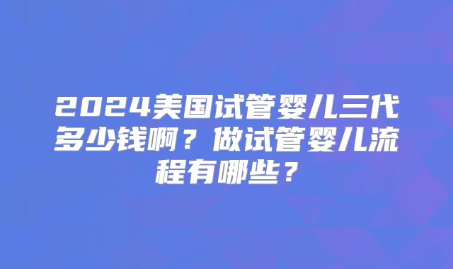 2024美国试管婴儿三代多少钱啊?做试管婴儿流程有哪些?