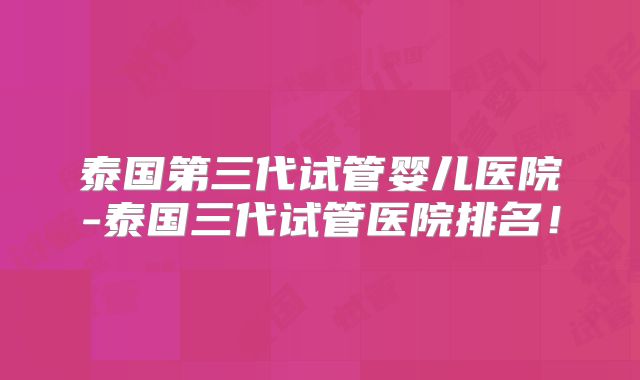 泰国第三代试管婴儿医院-泰国三代试管医院排名！