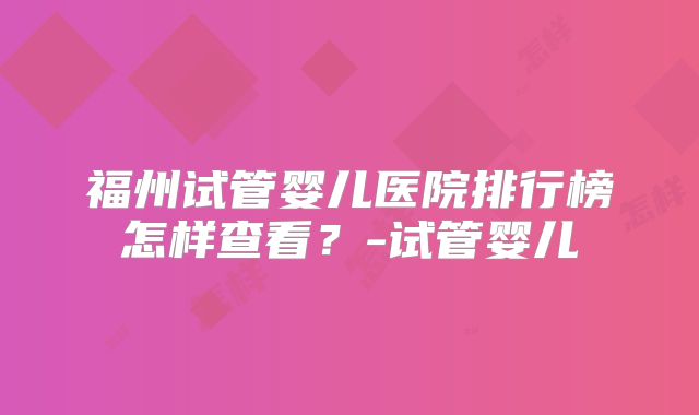 福州试管婴儿医院排行榜怎样查看？-试管婴儿