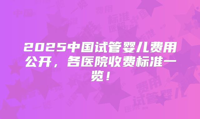 2025中国试管婴儿费用公开，各医院收费标准一览！