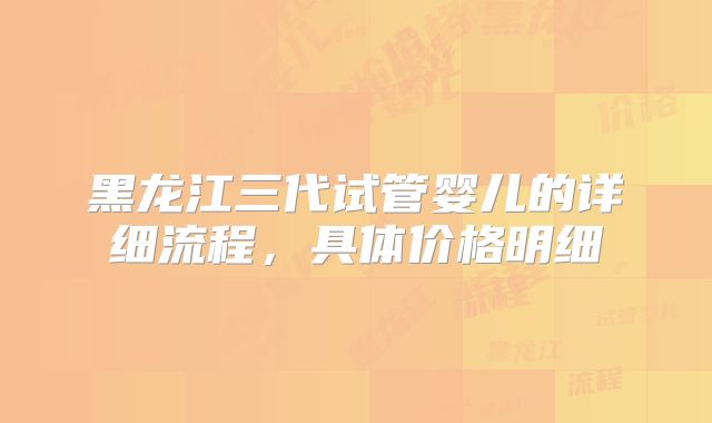 黑龙江三代试管婴儿的详细流程，具体价格明细