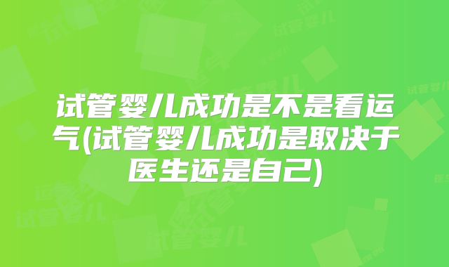 试管婴儿成功是不是看运气(试管婴儿成功是取决于医生还是自己)