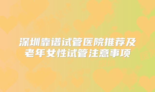 深圳靠谱试管医院推荐及老年女性试管注意事项